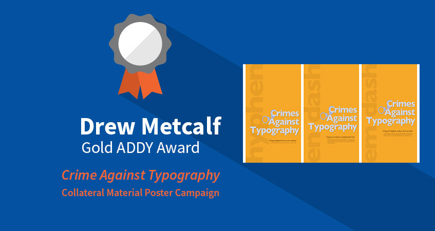 Gold ADDY Award: Crime Against Typography. Category: Collateral Material Poster Campaign. Student: Drew Metcalf
